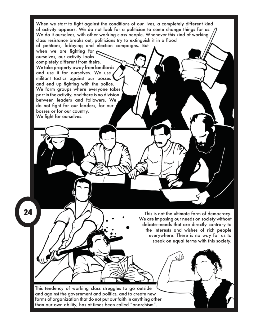 When we start to fight against the conditions of our lives, a completely different kind of activity appears. We do not look for a polifician fo come change things for us. ourselves, with other working class people. Whenever this kind of working tance breaks out, polificians try to extinguish it in a flood of petifions, lobbying and- election campaigns. But when we are fighting for ourselves, our activity looks completely different from th We take property away from landlords and use it for ourselves. We use militant tactics against our bosses and end up fighting with the police. We form groups where everyone fakes partin the activity, and there is no divis between leaders and followers. We do not fight for our leaders, for our bosses or for our country. We fight for ourselves. This is not the ulfimate form of democracy. We are imposing our needs on society without debate—needs that are directly contrary to the interests and wishes of rich people everywhere. There is no way for us to speak on equal terms with this society. and against the government and polifics, and to create new forms of organization that do not put our aith in anything other than our own ability, has at fimes been called “anarc